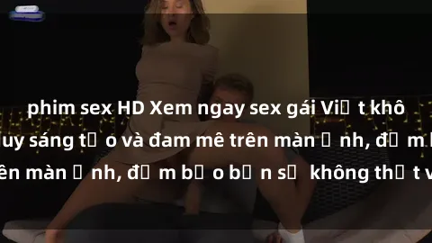 phim sex HD Xem ngay sex gái Việt không che với đủ tư duy sáng tạo và đam mê trên màn ảnh, đảm bảo bạn sẽ không thất vọng!