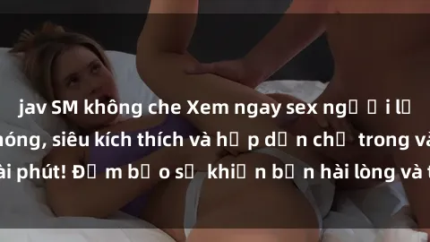 jav SM không che Xem ngay sex người lớn không che cực nóng, siêu kích thích và hấp dẫn chỉ trong vài phút! Đảm bảo sẽ khiến bạn hài lòng và thỏa mãn đến tận cùng.