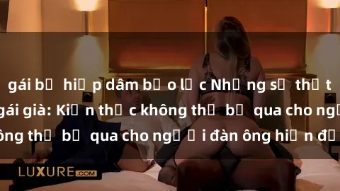 gái bị hiếp dâm bạo lực Những sự thật bất ngờ về sex gái già: Kiến thức không thể bỏ qua cho người đàn ông hiện đại