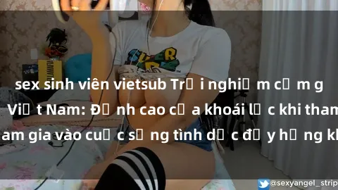 sex sinh viên vietsub Trải nghiệm cảm giác mới lạ với sex  Việt Nam: Đỉnh cao của khoái lạc khi tham gia vào cuộc sống tình dục đầy hứng khởi và nhiệt huyết.