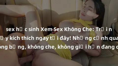 sex học sinh Xem Sex Không Che: Trải nghiệm mới lạ và đầy kích thích ngay tại đây! Những cảnh quay nóng bỏng, không che, không giới hạn đang chờ đón bạn. Đừng bỏ lỡ!