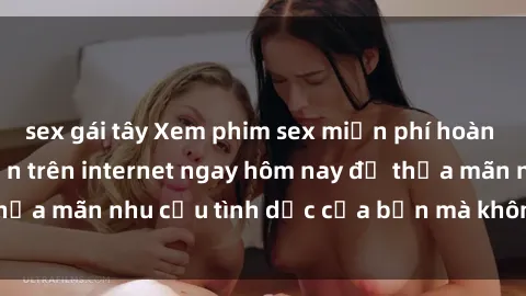 sex gái tây Xem phim sex miễn phí hoàn toàn không giới hạn trên internet ngay hôm nay để thỏa mãn nhu cầu tình dục của bạn mà không tốn chi phí.