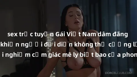 sex trực tuyến Gái Việt Nam dâm đãng làm tình say đắm, khiến người đối diện không thể cưỡng lại được. Hãy trải nghiệm cảm giác mê ly biết bao của phong cách yêu đương đậm chất dân tộc!