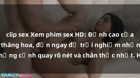 clip sex Xem phim sex HD: Đỉnh cao của sự sung sướng và thăng hoa, đến ngay để trải nghiệm những cảnh quay rõ nét và chân thực nhất. Hãy cùng khám phá!