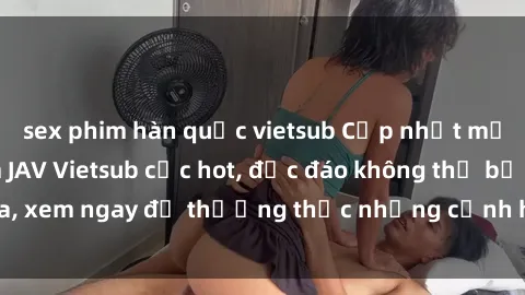 sex phim hàn quốc vietsub Cập nhật mới nhất: Top phim JAV Vietsub cực hot, độc đáo không thể bỏ qua, xem ngay để thưởng thức những cảnh hấp dẫn và đầy kích thích!