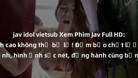 jav idol vietsub Xem Phim Jav Full HD: Những bộ phim đỉnh cao không thể bỏ lỡ! Đảm bảo chất lượng ổn định, hình ảnh sắc nét, đồng hành cùng bạn trong những giây phút thư giãn!