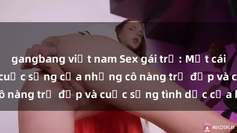 gangbang việt nam Sex gái trẻ: Một cái nhìn sâu lắng vào cuộc sống của những cô nàng trẻ đẹp và cuộc sống tình dục của họ