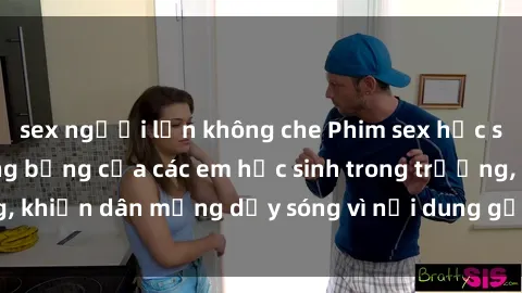 sex người lớn không che Phim sex học sinh: Hành động nóng bỏng của các em học sinh trong trường, khiến dân mạng dậy sóng vì nội dung gợi cảm và kích thích.