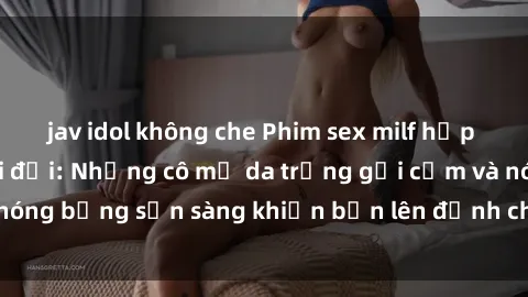 jav idol không che Phim sex milf hấp dẫn nhất mọi thời đại: Những cô mẹ da trắng gợi cảm và nóng bỏng sẵn sàng khiến bạn lên đỉnh chỉ trong chớp mắt!