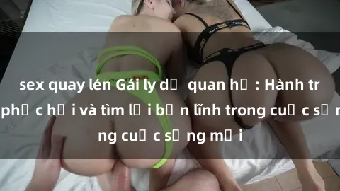 sex quay lén Gái ly dị quan hệ: Hành trình tự phục hồi và tìm lại bản lĩnh trong cuộc sống mới