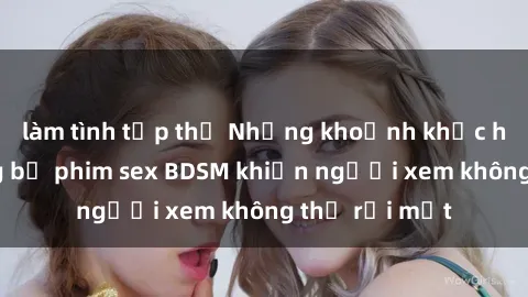 làm tình tập thể Những khoảnh khắc hấp dẫn trong bộ phim sex BDSM khiến người xem không thể rời mắt