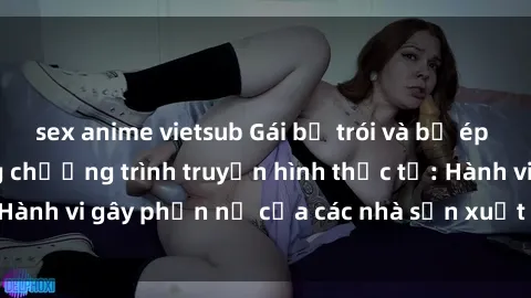 sex anime vietsub Gái bị trói và bị ép buộc làm tình trong chương trình truyền hình thực tế: Hành vi gây phẫn nộ của các nhà sản xuất và người xem.