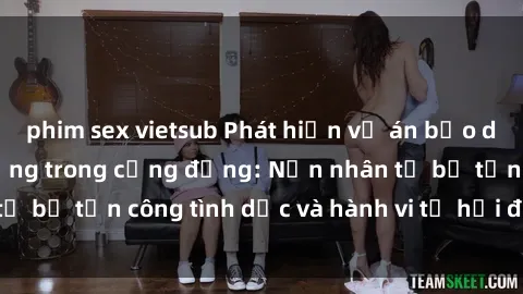 phim sex vietsub Phát hiện vụ án bạo dâm sex gây chấn động trong cộng đồng: Nạn nhân tố bị tấn công tình dục và hành vi tệ hại được tiết lộ