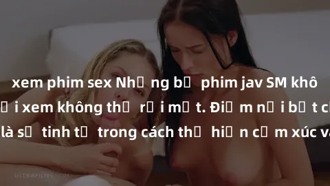 xem phim sex Những bộ phim jav SM không che khiến người xem không thể rời mắt. Điểm nổi bật của thể loại này là sự tinh tế trong cách thể hiện cảm xúc và sự hấp dẫn của những cảnh quay.