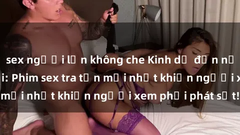 sex người lớn không che Kinh dị đến nỗi không thể tin nổi: Phim sex tra tấn mới nhất khiến người xem phải phát sốt!