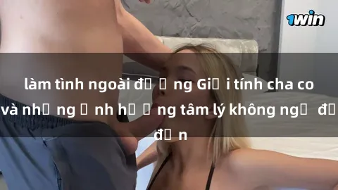 làm tình ngoài đường Giới tính cha con và những ảnh hưởng tâm lý không ngờ đến