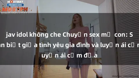 jav idol không che Chuyện sex mẹ con: Sự phân biệt giữa tình yêu gia đình và luyến ái cấm địa