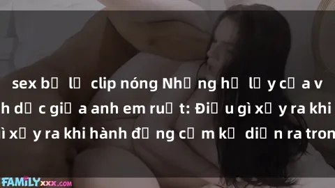 sex bị lộ clip nóng Những hệ lụy của việc có quan hệ tình dục giữa anh em ruột: Điều gì xảy ra khi hành động cấm kỵ diễn ra trong gia đình?