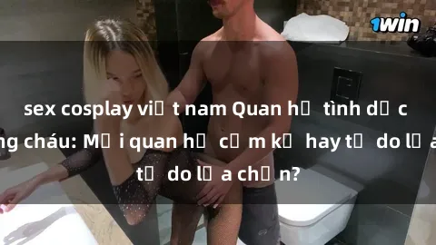 sex cosplay việt nam Quan hệ tình dục giữa ông cháu: Mối quan hệ cấm kỵ hay tự do lựa chọn?
