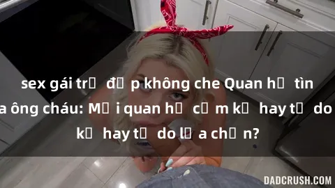 sex gái trẻ đẹp không che Quan hệ tình dục giữa ông cháu: Mối quan hệ cấm kỵ hay tự do lựa chọn?