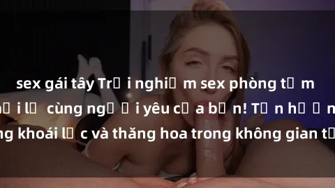 sex gái tây Trải nghiệm sex phòng tắm đầy kích thích và mới lạ cùng người yêu của bạn! Tận hưởng khoái lạc và thăng hoa trong không gian tắm ấm áp và gợi cảm.