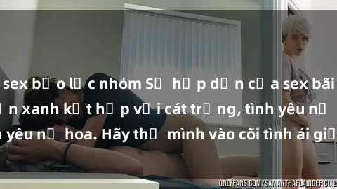 sex bạo lực nhóm Sự hấp dẫn của sex bãi biển: Khi sóng biển xanh kết hợp với cát trắng, tình yêu nở hoa. Hãy thả mình vào cõi tình ái giữa sóng biển!