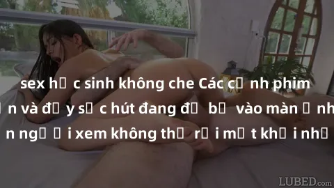 sex học sinh không che Các cảnh phim sex bukkake hấp dẫn và đầy sức hút đang đổ bộ vào màn ảnh, khiến người xem không thể rời mắt khỏi những cảnh quay đầy kích thích.