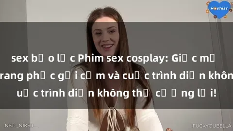 sex bạo lực Phim sex cosplay: Giấc mơ  cùng những bộ trang phục gợi cảm và cuộc trình diễn không thể cưỡng lại!