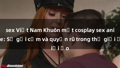 sex Việt Nam Khuôn mặt cosplay sex anime: Sự gợi cảm và quyến rũ trong thế giới ảo