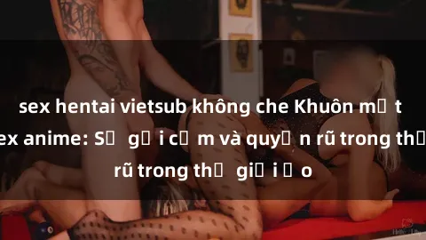 sex hentai vietsub không che Khuôn mặt cosplay sex anime: Sự gợi cảm và quyến rũ trong thế giới ảo