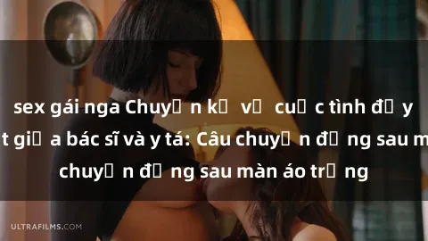 sex gái nga Chuyện kể về cuộc tình đầy nhiệt huyết giữa bác sĩ và y tá: Câu chuyện đằng sau màn áo trắng