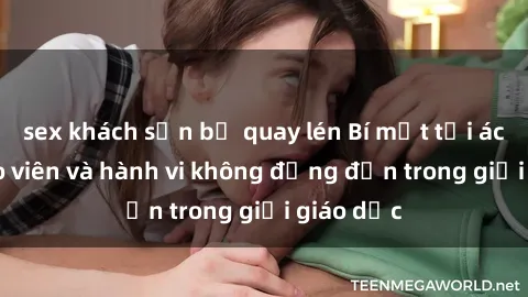 sex khách sạn bị quay lén Bí mật tội ác: Sex giáo viên và hành vi không đứng đắn trong giới giáo dục