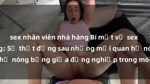 sex nhân viên nhà hàng Bí mật về sex nhân viên văn phòng: Sự thật đằng sau những mối quan hệ nóng bỏng giữa đồng nghiệp trong môi trường làm việc.