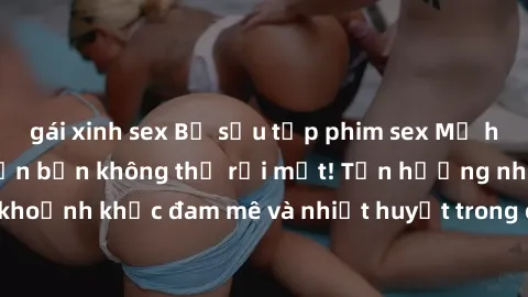 gái xinh sex Bộ sưu tập phim sex Mỹ hot nhất năm nay khiến bạn không thể rời mắt! Tận hưởng những khoảnh khắc đam mê và nhiệt huyết trong các tác phẩm nóng bỏng này!