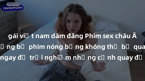 gái việt nam dâm đãng Phim sex châu Âu đỉnh cao: Top những bộ phim nóng bỏng không thể bỏ qua! Xem ngay để trải nghiệm những cảnh quay đầy kích thích và cuồng nhiệt.