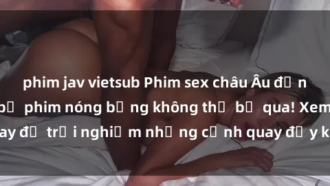 phim jav vietsub Phim sex châu Âu đỉnh cao: Top những bộ phim nóng bỏng không thể bỏ qua! Xem ngay để trải nghiệm những cảnh quay đầy kích thích và cuồng nhiệt.