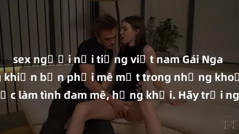 sex người nổi tiếng việt nam Gái Nga xinh đẹp, tài năng khiến bạn phải mê mệt trong những khoảnh khắc làm tình đam mê, hứng khởi. Hãy trải nghiệm cùng họ ngay hôm nay!
