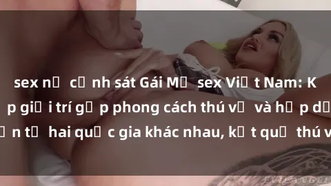 sex nữ cảnh sát Gái Mỹ sex Việt Nam: Khi nền công nghiệp giải trí gặp phong cách thú vị và hấp dẫn từ hai quốc gia khác nhau, kết quả thú vị không thể bỏ qua.