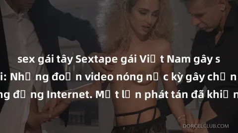 sex gái tây Sextape gái Việt Nam gây sốt trên mạng xã hội: Những đoạn video nóng nực kỳ gây chấn động cộng đồng Internet. Một lần phát tán đã khiến người xem không thể rời mắt.