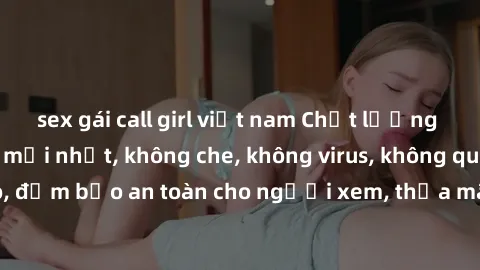 sex gái call girl việt nam Chất lượng phim sex cập nhật mới nhất, không che, không virus, không quảng cáo, đảm bảo an toàn cho người xem, thỏa mãn nhu cầu tình dục của bạn.