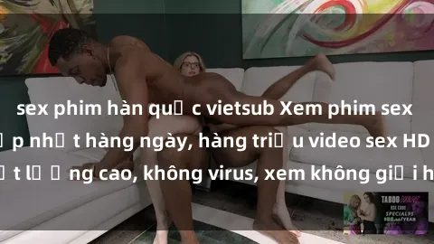 sex phim hàn quốc vietsub Xem phim sex online miễn phí, cập nhật hàng ngày, hàng triệu video sex HD chất lượng cao, không virus, xem không giới hạn, hoàn toàn miễn phí.