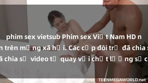 phim sex vietsub Phim sex Việt Nam HD ngày càng phổ biến trên mạng xã hội. Các cặp đôi trẻ đã chia sẻ video tự quay với chất lượng sắc nét, gợi cảm.