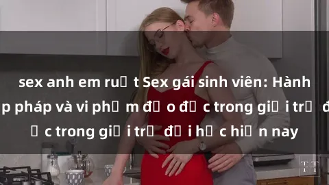 sex anh em ruột Sex gái sinh viên: Hành vi gấu không hợp pháp và vi phạm đạo đức trong giới trẻ đại học hiện nay
