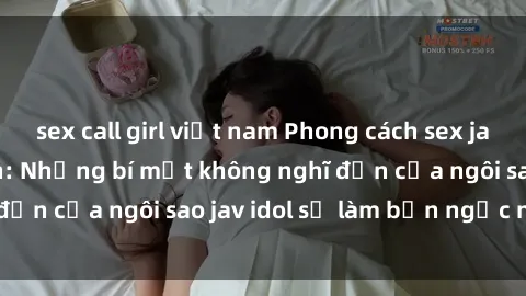 sex call girl việt nam Phong cách sex jav idol siêu hấp dẫn: Những bí mật không nghĩ đến của ngôi sao jav idol sẽ làm bạn ngạc nhiên!