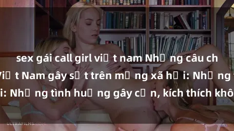 sex gái call girl việt nam Những câu chuyện sex sinh viên Việt Nam gây sốt trên mạng xã hội: Những tình huống gây cấn, kích thích không thể bỏ qua