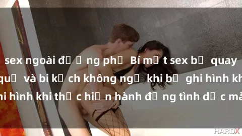 sex ngoài đường phố Bí mật sex bị quay lén: Những hậu quả và bi kịch không ngờ khi bị ghi hình khi thực hiện hành động tình dục mà không biết.