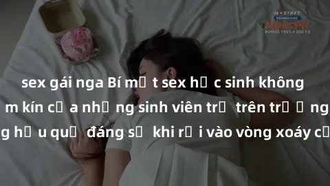 sex gái nga Bí mật sex học sinh không che: Cuộc sống thầm kín của những sinh viên trẻ trên trường. Những hậu quả đáng sợ khi rơi vào vòng xoáy của tình dục từ tuổi mới lớn.
