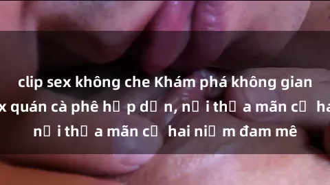 clip sex không che Khám phá không gian độc đáo tại sex quán cà phê hấp dẫn, nơi thỏa mãn cả hai niềm đam mê