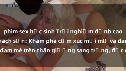 phim sex học sinh Trải nghiệm đỉnh cao tình yêu tại sex khách sạn: Khám phá cảm xúc mới mẻ và đam mê trên chăn giường sang trọng, độc đáo, không giới hạn.