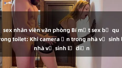 sex nhân viên văn phòng Bí mật sex bị quay lén trong toilet: Khi camera ẩn trong nhà vệ sinh lộ diện